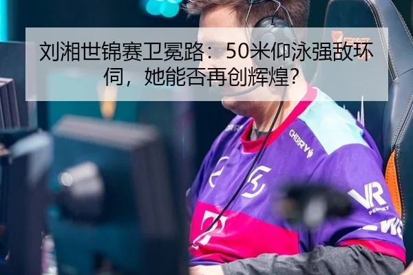 刘湘世锦赛卫冕路：50米仰泳强敌环伺，她能否再创辉煌？