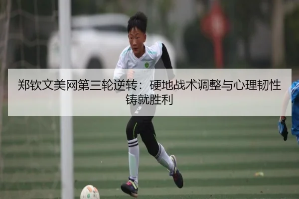 郑钦文美网第三轮逆转：硬地战术调整与心理韧性铸就胜利