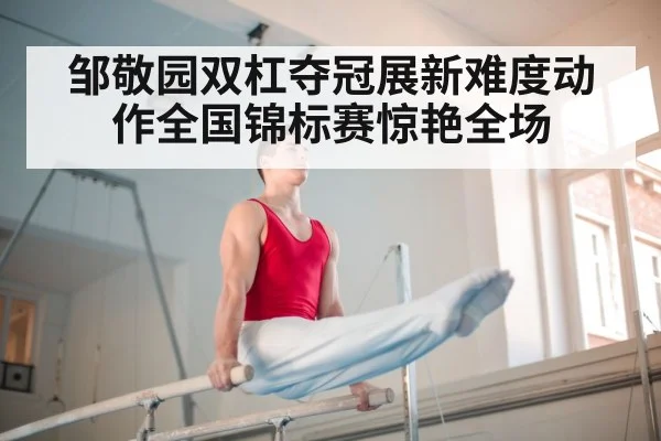 邹敬园双杠夺冠展新难度动作全国锦标赛惊艳全场