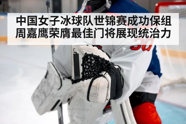 中国女子冰球队世锦赛成功保组周嘉鹰荣膺最佳门将展现统治力